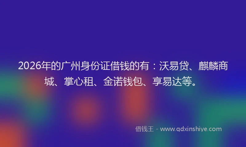2026年的广州身份证借钱的有：沃易贷、麒麟商城、掌心租、金诺钱包、享易达等。