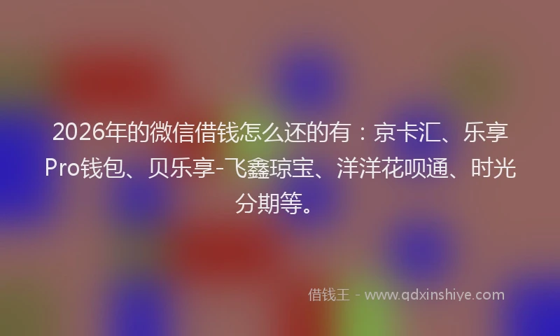 2026年的微信借钱怎么还的有：京卡汇、乐享Pro钱包、贝乐享-飞鑫琼宝、洋洋花呗通、时光分期等。