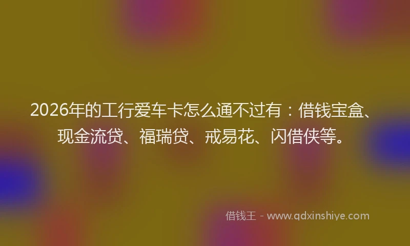 2026年的工行爱车卡怎么通不过有：借钱宝盒、现金流贷、福瑞贷、戒易花、闪借侠等。