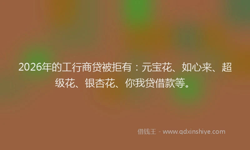 2026年的工行商贷被拒有：元宝花、如心来、超级花、银杏花、你我贷借款等。