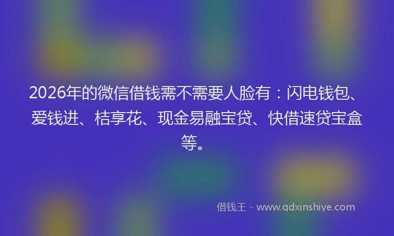 2026年的微信借钱需不需要人脸有：闪电钱包、爱钱进、桔享花、现金易融宝贷、快借速贷宝盒等。