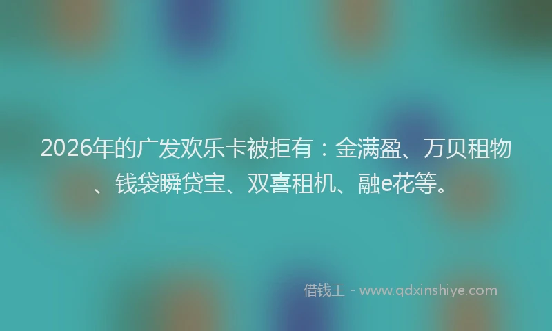 2026年的广发欢乐卡被拒有：金满盈、万贝租物、钱袋瞬贷宝、双喜租机、融e花等。
