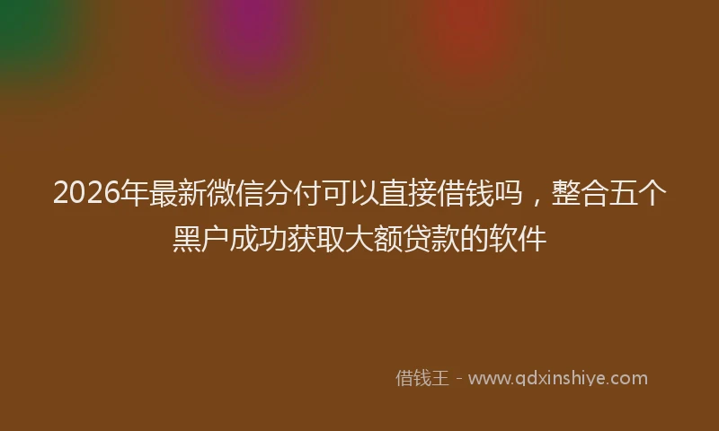 2026年最新微信分付可以直接借钱吗，整合五个黑户成功获取大额贷款的软件