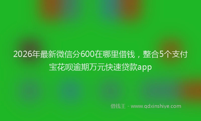 2026年最新微信分600在哪里借钱，整合5个支付宝花呗逾期万元快速贷款app
