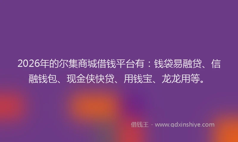 2026年的尔集商城借钱平台有：钱袋易融贷、信融钱包、现金侠快贷、用钱宝、龙龙用等。