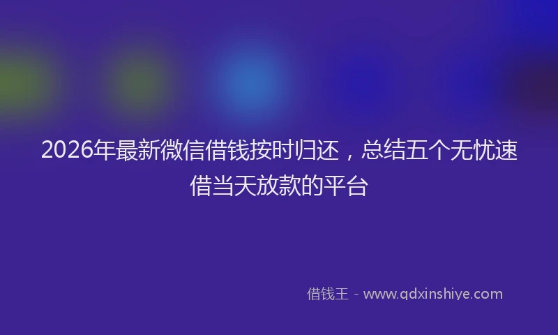 2026年最新微信借钱按时归还，总结五个无忧速借当天放款的平台