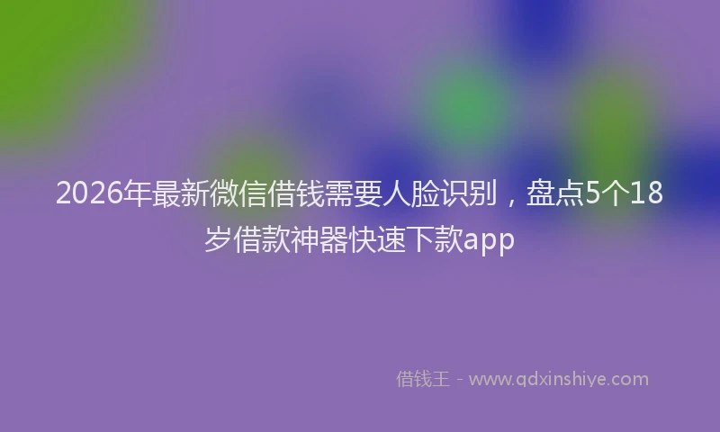 2026年最新微信借钱需要人脸识别，盘点5个18岁借款神器快速下款app