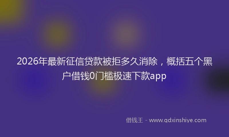 2026年最新征信贷款被拒多久消除，概括五个黑户借钱0门槛极速下款app