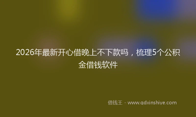 2026年最新开心借晚上不下款吗，梳理5个公积金借钱软件