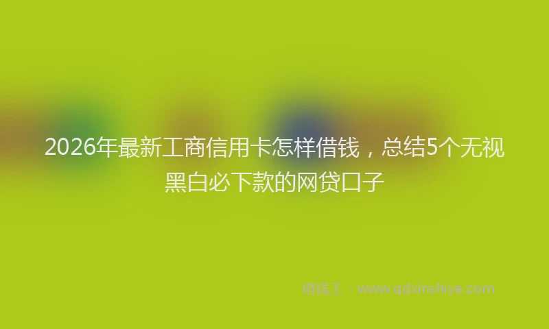 2026年最新工商信用卡怎样借钱，总结5个无视黑白必下款的网贷口子