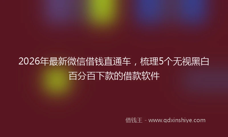 2026年最新微信借钱直通车，梳理5个无视黑白百分百下款的借款软件