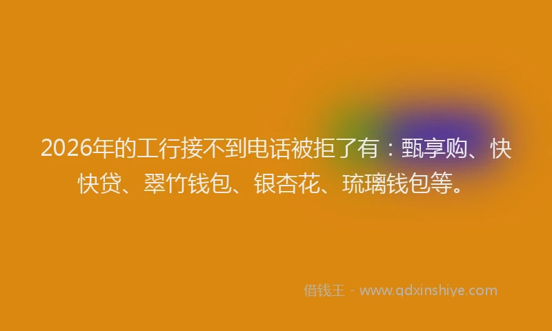 2026年的工行接不到电话被拒了有：甄享购、快快贷、翠竹钱包、银杏花、琉璃钱包等。