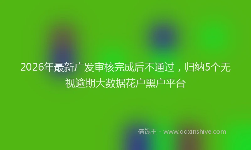 2026年最新广发审核完成后不通过，归纳5个无视逾期大数据花户黑户平台