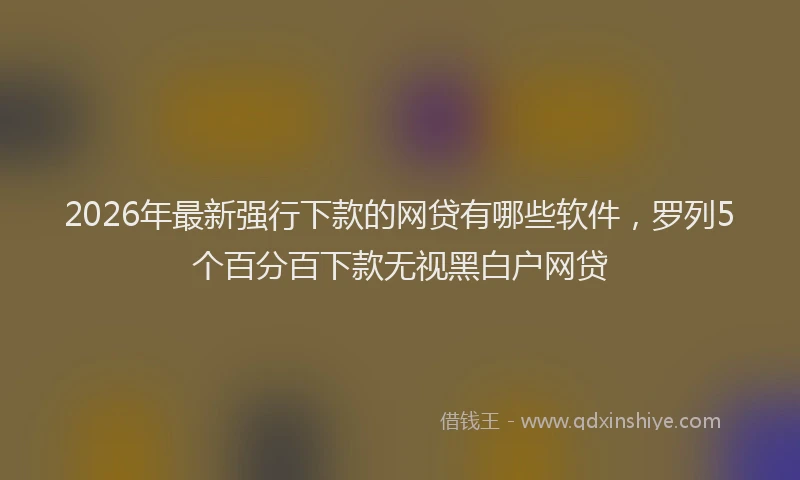 2026年最新强行下款的网贷有哪些软件，罗列5个百分百下款无视黑白户网贷