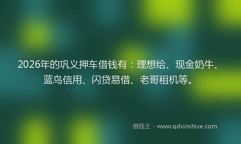 2026年的巩义押车借钱有：理想给、现金奶牛、蓝鸟信用、闪贷易借、老哥租机等。
