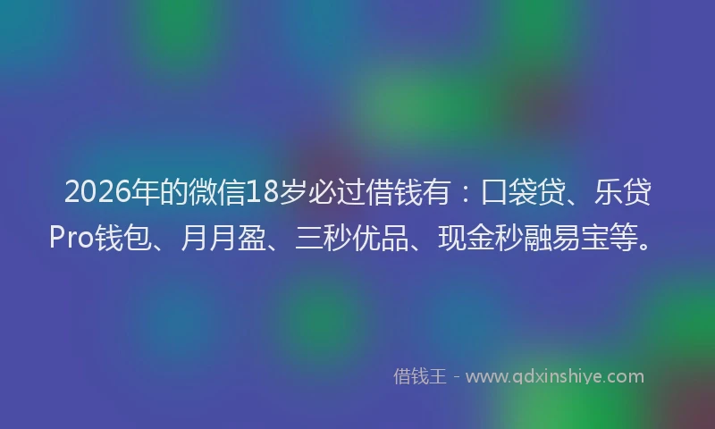 2026年的微信18岁必过借钱有：口袋贷、乐贷Pro钱包、月月盈、三秒优品、现金秒融易宝等。