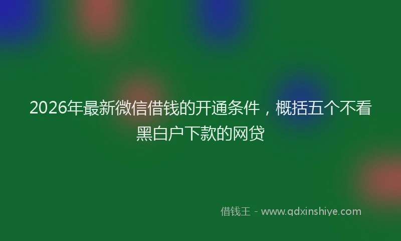 2026年最新微信借钱的开通条件，概括五个不看黑白户下款的网贷