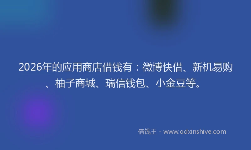 2026年的应用商店借钱有：微博快借、新机易购、柚子商城、瑞信钱包、小金豆等。