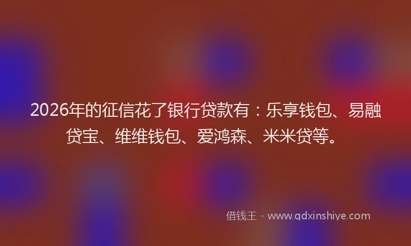 2026年的征信花了银行贷款有：乐享钱包、易融贷宝、维维钱包、爱鸿森、米米贷等。