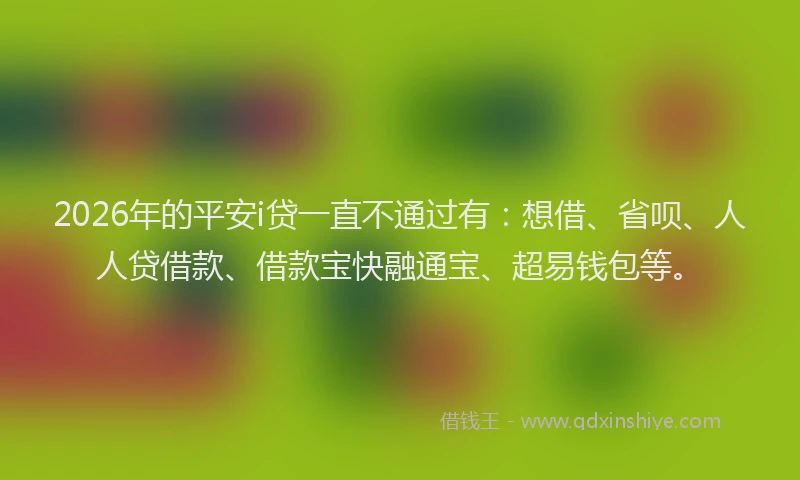 2026年的平安i贷一直不通过有：想借、省呗、人人贷借款、借款宝快融通宝、超易钱包等。