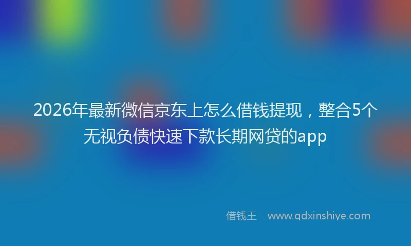 2026年最新微信京东上怎么借钱提现，整合5个无视负债快速下款长期网贷的app