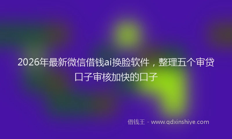 2026年最新微信借钱ai换脸软件，整理五个审贷口子审核加快的口子
