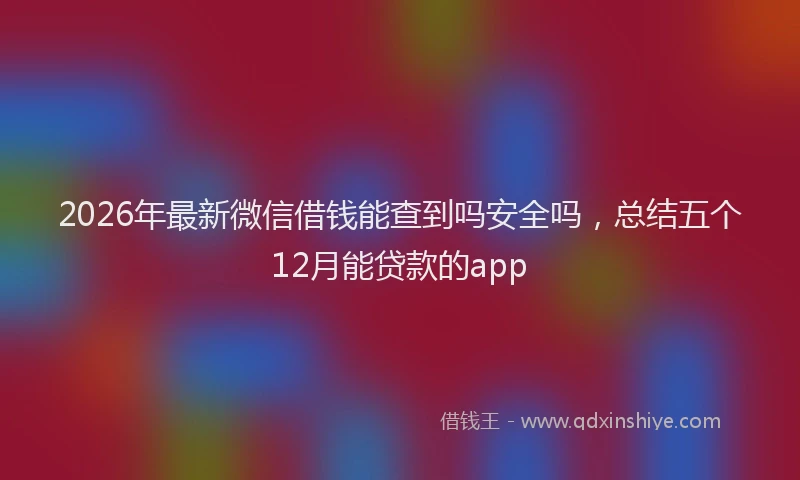 2026年最新微信借钱能查到吗安全吗，总结五个12月能贷款的app