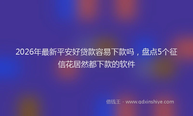 2026年最新平安好贷款容易下款吗，盘点5个征信花居然都下款的软件