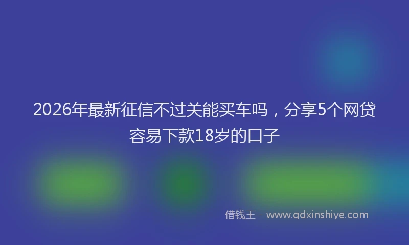 2026年最新征信不过关能买车吗，分享5个网贷容易下款18岁的口子