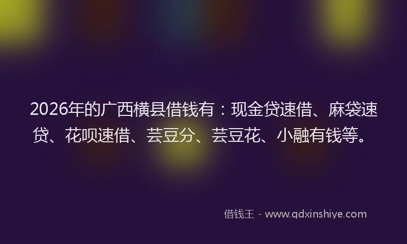 2026年的广西横县借钱有：现金贷速借、麻袋速贷、花呗速借、芸豆分、芸豆花、小融有钱等。