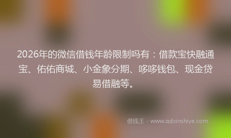 2026年的微信借钱年龄限制吗有：借款宝快融通宝、佑佑商城、小金象分期、哆哆钱包、现金贷易借融等。