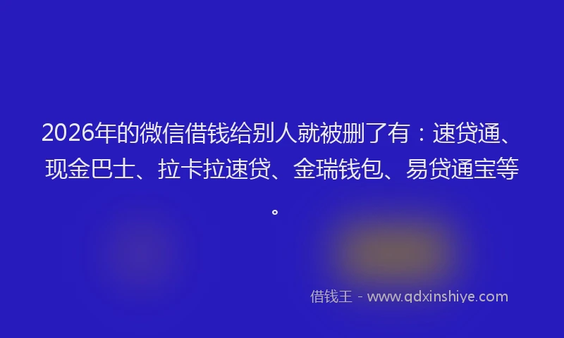2026年的微信借钱给别人就被删了有：速贷通、现金巴士、拉卡拉速贷、金瑞钱包、易贷通宝等。