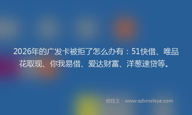 2026年的广发卡被拒了怎么办有：51快借、唯品花取现、你我易借、爱达财富、洋葱速贷等。