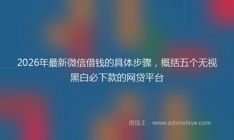 2026年最新微信借钱的具体步骤，概括五个无视黑白必下款的网贷平台