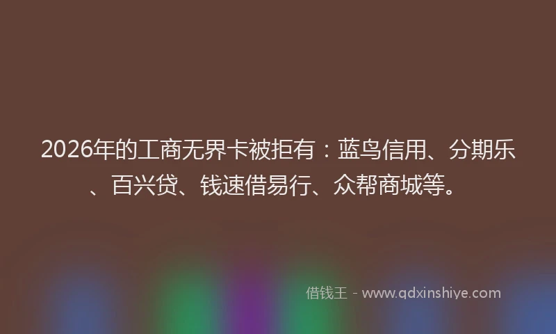 2026年的工商无界卡被拒有：蓝鸟信用、分期乐、百兴贷、钱速借易行、众帮商城等。