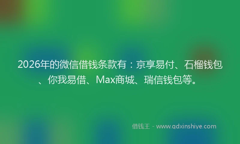 2026年的微信借钱条款有：京享易付、石榴钱包、你我易借、Max商城、瑞信钱包等。