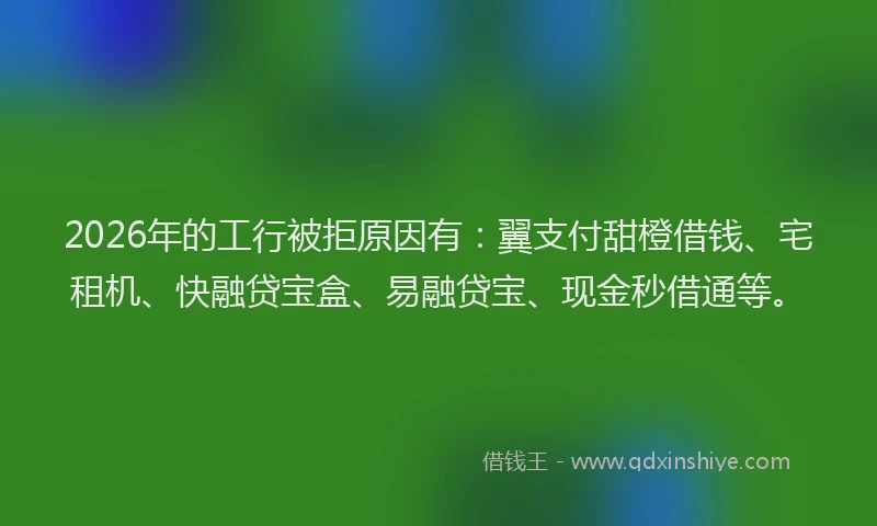 2026年的工行被拒原因有：翼支付甜橙借钱、宅租机、快融贷宝盒、易融贷宝、现金秒借通等。