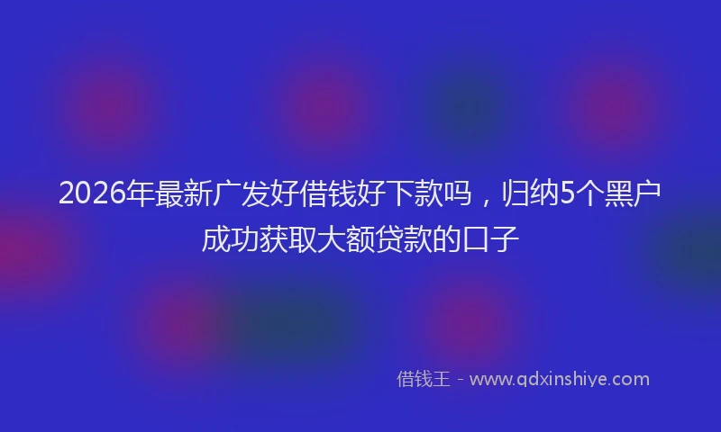 2026年最新广发好借钱好下款吗，归纳5个黑户成功获取大额贷款的口子