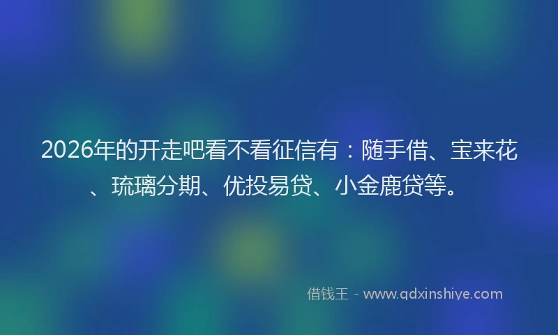 2026年的开走吧看不看征信有：随手借、宝来花、琉璃分期、优投易贷、小金鹿贷等。