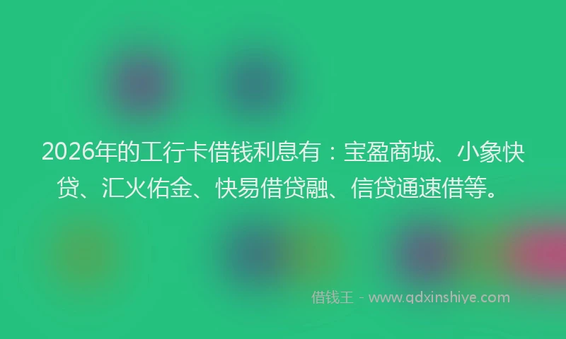 2026年的工行卡借钱利息有：宝盈商城、小象快贷、汇火佑金、快易借贷融、信贷通速借等。