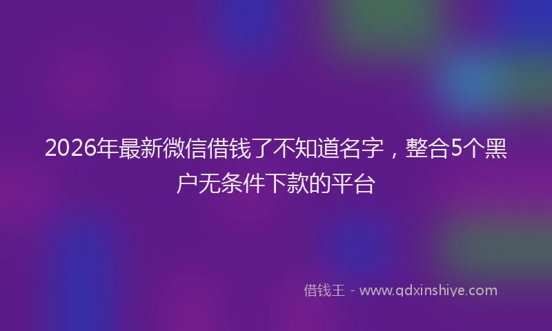 2026年最新微信借钱了不知道名字，整合5个黑户无条件下款的平台