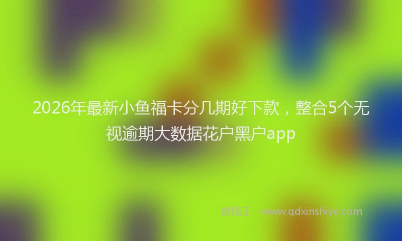 2026年最新小鱼福卡分几期好下款，整合5个无视逾期大数据花户黑户app
