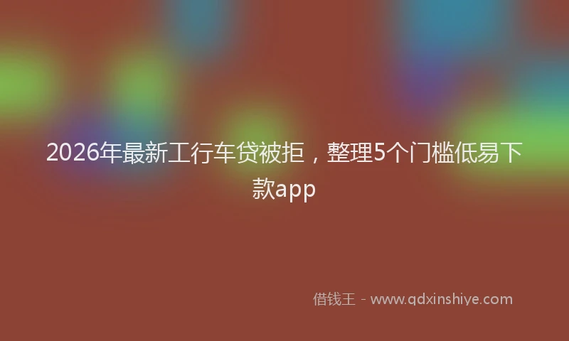 2026年最新工行车贷被拒，整理5个门槛低易下款app