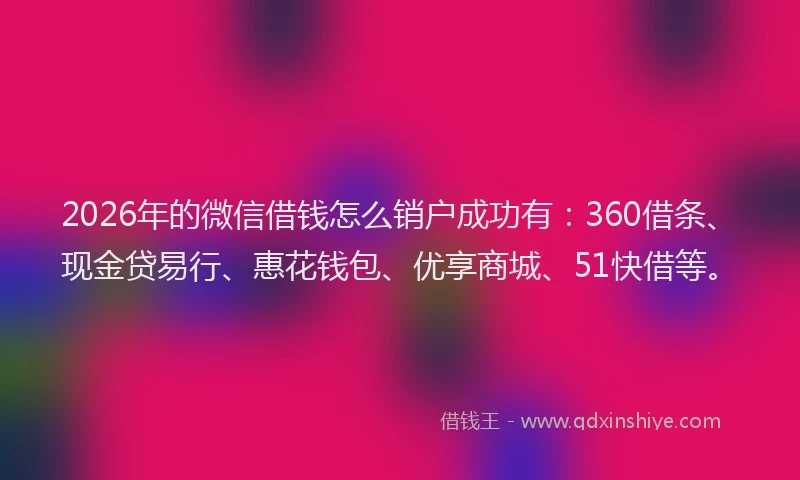 2026年的微信借钱怎么销户成功有：360借条、现金贷易行、惠花钱包、优享商城、51快借等。