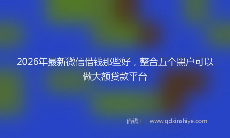2026年最新微信借钱那些好，整合五个黑户可以做大额贷款平台