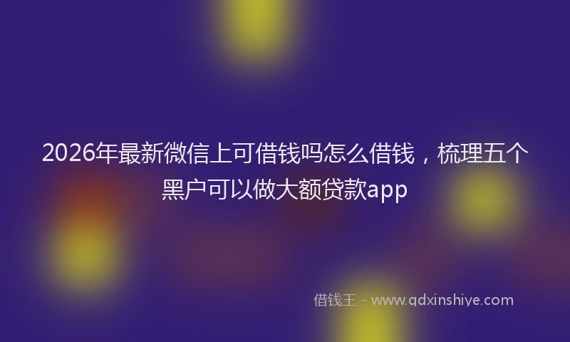 2026年最新微信上可借钱吗怎么借钱，梳理五个黑户可以做大额贷款app