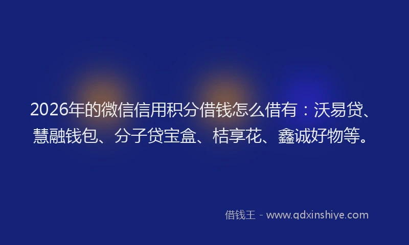 2026年的微信信用积分借钱怎么借有：沃易贷、慧融钱包、分子贷宝盒、桔享花、鑫诚好物等。