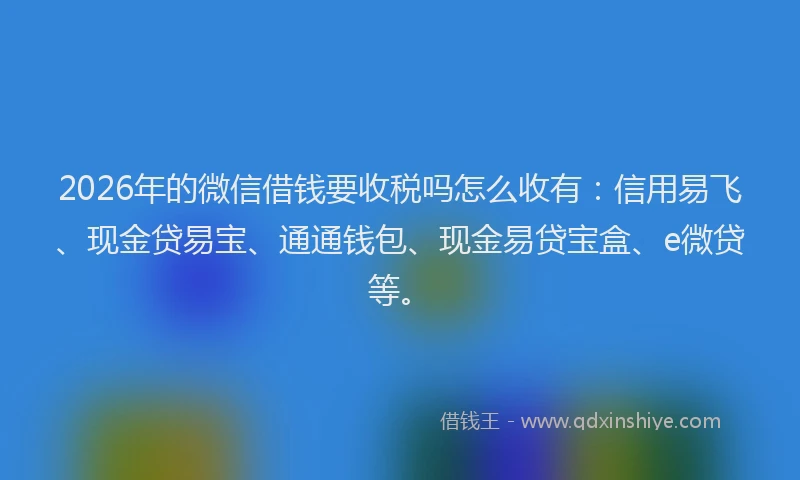2026年的微信借钱要收税吗怎么收有：信用易飞、现金贷易宝、通通钱包、现金易贷宝盒、e微贷等。