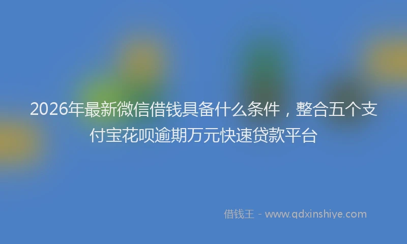 2026年最新微信借钱具备什么条件，整合五个支付宝花呗逾期万元快速贷款平台