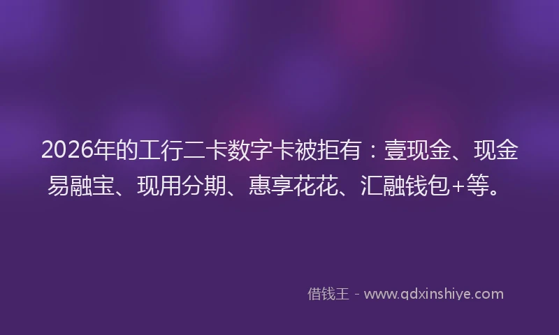 2026年的工行二卡数字卡被拒有：壹现金、现金易融宝、现用分期、惠享花花、汇融钱包+等。